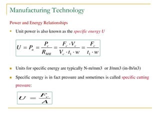Manufacturing Technology
Power and Energy Relationships
 Unit power is also known as the specific energy U
 Units for specific energy are typically N-m/mm3 or J/mm3 (in-lb/in3)
 Specific energy is in fact pressure and sometimes is called specific cutting
pressure:
1 1
c c c c
u
MR c
P F V F
U P
R V t w t w

   
  
cF
U
A

 