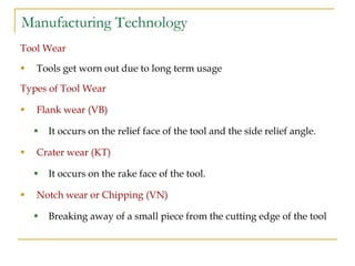 Manufacturing Technology
Tool Wear
 Tools get worn out due to long term usage
Types of Tool Wear
 Flank wear (VB)
 It occurs on the relief face of the tool and the side relief angle.
 Crater wear (KT)
 It occurs on the rake face of the tool.
 Notch wear or Chipping (VN)
 Breaking away of a small piece from the cutting edge of the tool
 
