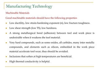 Manufacturing Technology
Machinable Materials
Good machinable materials should have the following properties
 Low ductility, low strain-hardening exponent (n), low fracture toughness.
 Low shear strength (low TS), low hardness.
 A strong metallurgical bond (adhesion) between tool and work piece is
undesirable when it weakens the tool material.
 Very hard compounds, such as some oxides, all carbides, many inter metallic
compounds, and elements such as silicon, embedded in the work piece
material accelerate tool wear, thus should be avoided.
 Inclusions that soften at high temperatures are beneficial.
 High thermal conductivity is helpful.
 
