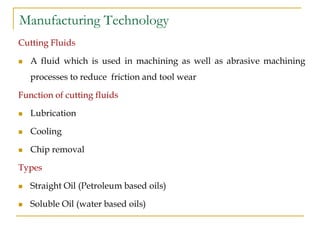 Manufacturing Technology
Cutting Fluids
 A fluid which is used in machining as well as abrasive machining
processes to reduce friction and tool wear
Function of cutting fluids
 Lubrication
 Cooling
 Chip removal
Types
 Straight Oil (Petroleum based oils)
 Soluble Oil (water based oils)
 