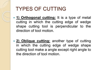 TYPES OF CUTTING
 1) Orthogonal cutting: It is a type of metal
cutting in which the cutting edge of wedge
shape cutting tool is perpendicular to the
direction of tool motion.
 2) Oblique cutting: another type of cutting
in which the cutting edge of wedge shape
cutting tool make a angle except right angle to
the direction of tool motion.
 