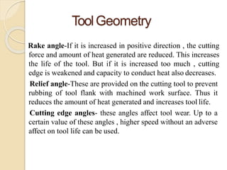 ToolGeometry
Rake angle-If it is increased in positive direction , the cutting
force and amount of heat generated are reduced. This increases
the life of the tool. But if it is increased too much , cutting
edge is weakened and capacity to conduct heat also decreases.
Relief angle-These are provided on the cutting tool to prevent
rubbing of tool flank with machined work surface. Thus it
reduces the amount of heat generated and increases tool life.
Cutting edge angles- these angles affect tool wear. Up to a
certain value of these angles , higher speed without an adverse
affect on tool life can be used.
 