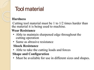 Toolmaterial
Hardness
Cutting tool material must be 1 to 1/2 times harder than
the material it is being used to machine.
Wear Resistance
• Able to maintain sharpened edge throughout the
cutting operation
• Same as abrasive resistance
Shock Resistance
• Able to take the cutting loads and forces
Shape and Configuration
• Must be available for use in different sizes and shapes.
 