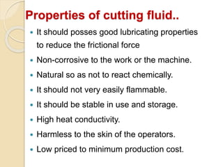 Properties of cutting fluid..
 It should posses good lubricating properties
to reduce the frictional force
 Non-corrosive to the work or the machine.
 Natural so as not to react chemically.
 It should not very easily flammable.
 It should be stable in use and storage.
 High heat conductivity.
 Harmless to the skin of the operators.
 Low priced to minimum production cost.
 