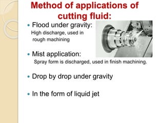 Method of applications of
cutting fluid:
 Flood under gravity:
High discharge, used in
rough machining
 Mist application:
Spray form is discharged, used in finish machining.
 Drop by drop under gravity
 In the form of liquid jet
 
