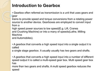 Introduction to Gearbox
• Gearbox often referred as transmission is a unit that uses gears and
gear
trains to provide speed and torque conversions from a rotating power
source to another device. Gearboxes are employed to convert input
from a
high speed power sources to low speed(E.g. Lift, Cranes
and Crushing Machine) or into a many of speeds(Lathe, Milling
Machine
and Automobiles).
• A gearbox that converts a high speed input into a single output it is
called
a single stage gearbox. It usually usually has two gears and shafts.
• A gearbox that converts a high speed input into a number of different
speed output it is called a multi-speed gear box. Multi speed gear box
has
more than two gears and shafts. A multi speed gearbox reduces the
speed
 
