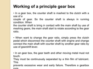 Working of a principle gear box
• In a gear box, the counter shaft is mashed to the clutch with a
use of a
couple of gear. So the counter shaft is always in running
condition. When
the counter shaft is bring in contact with the main shaft by use of
meshing gears, the main shaft start to rotate according to the gear
ratio.
• When want to change the gear ratio, simply press the clutch
pedal which disconnect the counter shaft with engine and change
connect the main shaft with counter shaft by another gear ratio by
use of gearshift lever.
• In an gear box, the gear teeth and other moving metal must not
touch.
They must be continuously separated by a thin film of lubricant.
This
prevents excessive wear and early failure. Therefore a gearbox
 