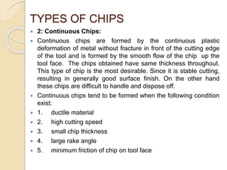 TYPES OF CHIPS
 2: Continuous Chips:
 Continuous chips are formed by the continuous plastic
deformation of metal without fracture in front of the cutting edge
of the tool and is formed by the smooth flow of the chip up the
tool face. The chips obtained have same thickness throughout.
This type of chip is the most desirable. Since it is stable cutting,
resulting in generally good surface finish. On the other hand
these chips are difficult to handle and dispose off.
 Continuous chips tend to be formed when the following condition
exist:
 1. ductile material
 2. high cutting speed
 3. small chip thickness
 4. large rake angle
 5. minimum friction of chip on tool face
 