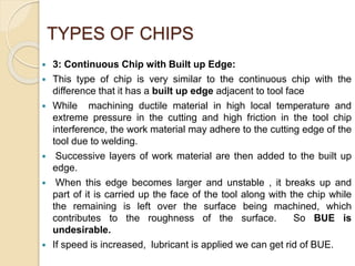 TYPES OF CHIPS
 3: Continuous Chip with Built up Edge:
 This type of chip is very similar to the continuous chip with the
difference that it has a built up edge adjacent to tool face
 While machining ductile material in high local temperature and
extreme pressure in the cutting and high friction in the tool chip
interference, the work material may adhere to the cutting edge of the
tool due to welding.
 Successive layers of work material are then added to the built up
edge.
 When this edge becomes larger and unstable , it breaks up and
part of it is carried up the face of the tool along with the chip while
the remaining is left over the surface being machined, which
contributes to the roughness of the surface. So BUE is
undesirable.
 If speed is increased, lubricant is applied we can get rid of BUE.
 
