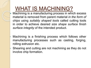 WHAT IS MACHINING?
 Machining is a manufacturing process in which excess
material is removed from parent material in the form of
chips using suitably shaped tools called cutting tools
in order to achieve desired size shape surface finish
surface integrity of the intended product.
• Machining is a finishing process which follows other
manufacturing processes such as casting, forging,
rolling extrusion etc.
• Shearing and cutting are not machining as they do not
involve chip formation.
 