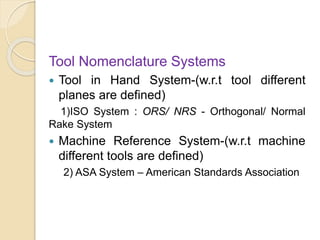Tool Nomenclature Systems
 Tool in Hand System-(w.r.t tool different
planes are defined)
1)ISO System : ORS/ NRS - Orthogonal/ Normal
Rake System
 Machine Reference System-(w.r.t machine
different tools are defined)
2) ASA System – American Standards Association
 