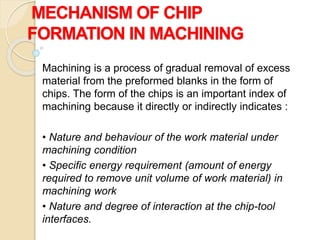 MECHANISM OF CHIP
FORMATION IN MACHINING
Machining is a process of gradual removal of excess
material from the preformed blanks in the form of
chips. The form of the chips is an important index of
machining because it directly or indirectly indicates :
• Nature and behaviour of the work material under
machining condition
• Specific energy requirement (amount of energy
required to remove unit volume of work material) in
machining work
• Nature and degree of interaction at the chip-tool
interfaces.
 