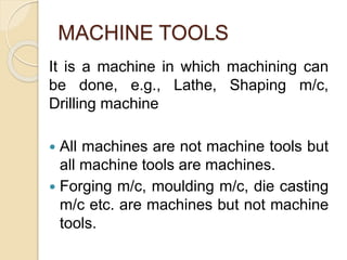 MACHINE TOOLS
It is a machine in which machining can
be done, e.g., Lathe, Shaping m/c,
Drilling machine
 All machines are not machine tools but
all machine tools are machines.
 Forging m/c, moulding m/c, die casting
m/c etc. are machines but not machine
tools.
 
