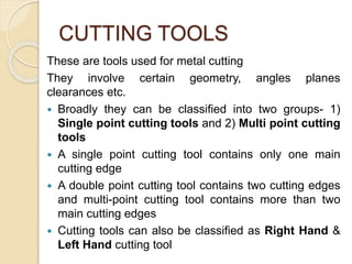 CUTTING TOOLS
These are tools used for metal cutting
They involve certain geometry, angles planes
clearances etc.
 Broadly they can be classified into two groups- 1)
Single point cutting tools and 2) Multi point cutting
tools
 A single point cutting tool contains only one main
cutting edge
 A double point cutting tool contains two cutting edges
and multi-point cutting tool contains more than two
main cutting edges
 Cutting tools can also be classified as Right Hand &
Left Hand cutting tool
 