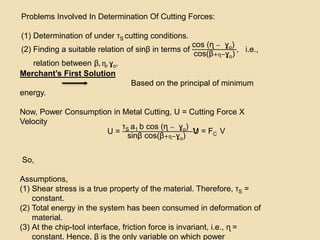 Problems Involved In Determination Of Cutting Forces:
(1) Determination of under τS cutting conditions.
(2) Finding a suitable relation of sinβ in terms of
cos (ɳ − ɣo)
cos(β+ɳ−ɣo)
, i.e.,
relation between β, ɳ, ɣo.
Merchant’s First Solution
Based on the principal of minimum
energy.
Now, Power Consumption in Metal Cutting, U = Cutting Force X
Velocity
U = FC V
So,
Assumptions,
(1) Shear stress is a true property of the material. Therefore, τS =
constant.
(2) Total energy in the system has been consumed in deformation of
material.
(3) At the chip-tool interface, friction force is invariant, i.e., ɳ =
constant. Hence, β is the only variable on which power
U =
τS a1 b cos (ɳ − ɣo)
sinβ cos(β+ɳ−ɣo)
V
 