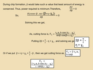 During chip formation, β would take such a value that least amount of energy is
conserved. Thus, power required is minimum.Therefore,
𝜕𝑈
𝜕β
= 0
So,
𝜕{𝑐𝑜𝑠𝑒𝑐 β . 𝑠𝑒𝑐 (β+ɳ−ɣo)}
𝜕β
= 0
Solving this we get,
As, cutting force is, FC =
τS a1 b cos (ɳ − ɣo)
sinβ cos(β+ɳ−ɣo)
,
Putting 2β =
π
2
- ɳ + ɣo , and solving we get,
Or if we put β + ɳ + ɣo =
π
2
- β , then we get cutting force as ,
2β =
π
2
-
ɳ + ɣo
FC = 2 τS a1
b cotβ
FC =
2 τS a1 b cos (ɳ − ɣo)
1 − sin(ɳ − ɣo)
 