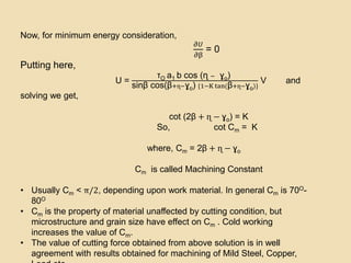 Now, for minimum energy consideration,
𝜕𝑈
𝜕β
= 0
Putting here,
U =
τO a1 b cos (ɳ − ɣo)
sinβ cos(β+ɳ−ɣo) {1−K tan(β+ɳ−ɣo)}
V and
solving we get,
cot (2β + ɳ − ɣo) = K
So, cot Cm = K
where, Cm = 2β + ɳ − ɣo
Cm is called Machining Constant
• Usually Cm < π/2, depending upon work material. In general Cm is 70O-
80O
• Cm is the property of material unaffected by cutting condition, but
microstructure and grain size have effect on Cm . Cold working
increases the value of Cm.
• The value of cutting force obtained from above solution is in well
agreement with results obtained for machining of Mild Steel, Copper,
 