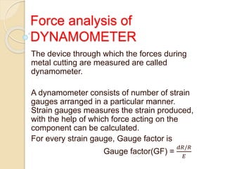 Force analysis of
DYNAMOMETER
The device through which the forces during
metal cutting are measured are called
dynamometer.
A dynamometer consists of number of strain
gauges arranged in a particular manner.
Strain gauges measures the strain produced,
with the help of which force acting on the
component can be calculated.
For every strain gauge, Gauge factor is
Gauge factor(GF) =
𝑑𝑅/𝑅
𝐸
 