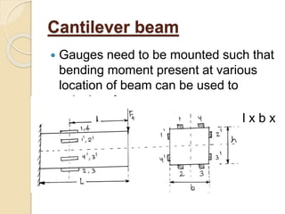 Cantilever beam
 Gauges need to be mounted such that
bending moment present at various
location of beam can be used to
calculate force.
 Cantilever beam is of dimension l x b x
h
 