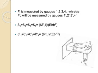  Ft is measured by gauges 1,2,3,4; whreas
Fc will be measured by gauges 1’,2’,3’,4’
 Ɛ1=Ɛ2=Ɛ3=Ɛ4= (6Ft l)/(Ebh2)
 Ɛ’1=Ɛ’2=Ɛ’3=Ɛ’4= (6Fcl)/(Ebh2)
 