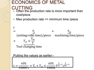  Often the production rate is more important than
cost/piece
 Max production rate => minimum time /piece
𝑡
= 𝑇𝑠
(setting+idle time)/piece
+ 𝑇 𝑚
machining time/piece
+ 𝑇𝑐𝑡 ×
𝑇 𝑚
𝑇
Tool changing time
Putting the values as earlier:-
𝑡 =
𝜋𝐷𝐿
1000𝑉𝑠
+ 𝑇𝑠 + 𝑇𝑐𝑡 ×
𝜋𝐷𝐿
1000𝑘
𝑉
1
𝑛−1
𝑠
1
𝑚−1
ECONOMICS OF METAL
CUTTING
 