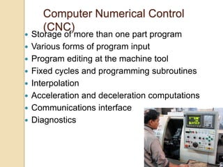 Computer Numerical Control
(CNC)
 Storage of more than one part program
 Various forms of program input
 Program editing at the machine tool
 Fixed cycles and programming subroutines
 Interpolation
 Acceleration and deceleration computations
 Communications interface
 Diagnostics
 