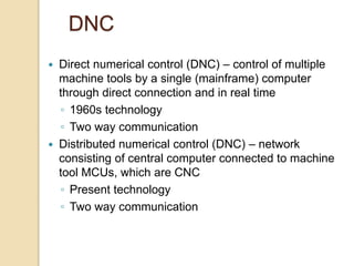 DNC
 Direct numerical control (DNC) – control of multiple
machine tools by a single (mainframe) computer
through direct connection and in real time
◦ 1960s technology
◦ Two way communication
 Distributed numerical control (DNC) – network
consisting of central computer connected to machine
tool MCUs, which are CNC
◦ Present technology
◦ Two way communication
 