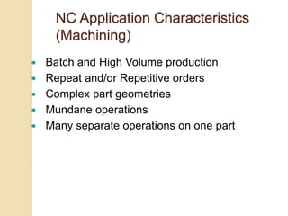 NC Application Characteristics
(Machining)
 Batch and High Volume production
 Repeat and/or Repetitive orders
 Complex part geometries
 Mundane operations
 Many separate operations on one part
 