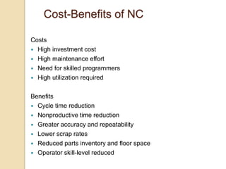 Cost-Benefits of NC
Costs
 High investment cost
 High maintenance effort
 Need for skilled programmers
 High utilization required
Benefits
 Cycle time reduction
 Nonproductive time reduction
 Greater accuracy and repeatability
 Lower scrap rates
 Reduced parts inventory and floor space
 Operator skill-level reduced
 