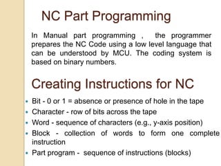 NC Part Programming
In Manual part programming , the programmer
prepares the NC Code using a low level language that
can be understood by MCU. The coding system is
based on binary numbers.
Creating Instructions for NC
 Bit - 0 or 1 = absence or presence of hole in the tape
 Character - row of bits across the tape
 Word - sequence of characters (e.g., y-axis position)
 Block - collection of words to form one complete
instruction
 Part program - sequence of instructions (blocks)
 
