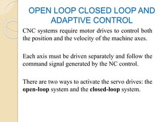 OPEN LOOP CLOSED LOOP AND
ADAPTIVE CONTROL
CNC systems require motor drives to control both
the position and the velocity of the machine axes.
Each axis must be driven separately and follow the
command signal generated by the NC control.
There are two ways to activate the servo drives: the
open-loop system and the closed-loop system.
 