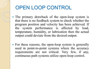OPEN LOOP CONTROL
 The primary drawback of the open-loop system is
that there is no feedback system to check whether the
program position and velocity has been achieved. If
the system performance is affected by load,
temperature, humidity, or lubrication then the actual
output could deviate from the desired output.
 For these reasons, the open-loop system is generally
used in point-to-point systems where the accuracy
requirements are not critical. Very few, if any,
continuous-path systems utilize open-loop control.
 