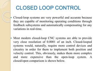 CLOSED LOOP CONTROL
 Closed-loop systems are very powerful and accurate because
they are capable of monitoring operating conditions through
feedback subsystems and automatically compensating for any
variations in real-time.
 Most modern closed-loop CNC systems are able to provide
very close resolution of 0.0001 of an inch. Closed-looped
systems would, naturally, require more control devices and
circuitry in order for them to implement both position and
velocity control. This, obviously, makes them more complex
and more expensive than the open-loop system. A
closed/open comparison is shown below.
 