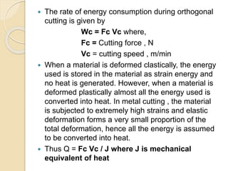  The rate of energy consumption during orthogonal
cutting is given by
Wc = Fc Vc where,
Fc = Cutting force , N
Vc = cutting speed , m/min
 When a material is deformed clastically, the energy
used is stored in the material as strain energy and
no heat is generated. However, when a material is
deformed plastically almost all the energy used is
converted into heat. In metal cutting , the material
is subjected to extremely high strains and elastic
deformation forms a very small proportion of the
total deformation, hence all the energy is assumed
to be converted into heat.
 Thus Q = Fc Vc / J where J is mechanical
equivalent of heat
 