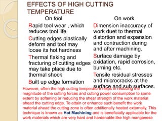 EFFECTS OF HIGH CUTTING
TEMPERATURE
On tool
Rapid tool wear , which
reduces tool life
Cutting edges plastically
deform and tool may
loose its hot hardness
Thermal flaking and
fracturing of cutting edges
may take place due to
thermal shock
Built up edge formation
On work
Dimension inaccuracy of
work duet to thermal
distortion and expansion
and contraction during
and after machining.
Surface damage by
oxidation, rapid corrosion,
burning etc.
Tensile residual stresses
and microcracks at the
surface and sub surfaces.However, often the high cutting temperature helps in reducing the
magnitude of the cutting forces and cutting power consumption to some
extent by softening or reducing the shear strength of the work material
ahead the cutting edge. To attain or enhance such benefit the work
material ahead the cutting zone is often additionally heated externally. This
technique is known as Hot Machining and is beneficially applicable for the
work materials which are very hard and hardenable like high manganese
 