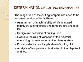 DETERMINATION OF CUTTING TEMPERATURE
The magnitude of the cutting temperature need to be
known or evaluated to facilitate
 Assessment of machinability which is judged
mainly by cutting forces and temperature and tool
life
 Design and selection of cutting tools
 Evaluate the role of variation of the different
machining parameters on cutting temperature
 Proper selection and application of cutting fluid
 Analysis of temperature distribution in the chip, tool
and job.
 