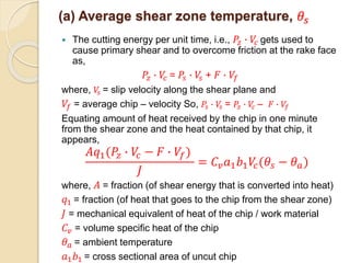 (a) Average shear zone temperature, 𝜃𝑠
 The cutting energy per unit time, i.e., 𝑃𝑧 ∙ 𝑉𝑐 gets used to
cause primary shear and to overcome friction at the rake face
as,
𝑃𝑧 ∙ 𝑉𝑐 = 𝑃𝑠 ∙ 𝑉𝑠 + 𝐹 ∙ 𝑉𝑓
where, 𝑉𝑠 = slip velocity along the shear plane and
𝑉𝑓 = average chip – velocity So, 𝑃𝑠 ∙ 𝑉𝑠 = 𝑃𝑧 ∙ 𝑉𝑐 – 𝐹 ∙ 𝑉𝑓
Equating amount of heat received by the chip in one minute
from the shear zone and the heat contained by that chip, it
appears,
𝐴𝑞1(𝑃𝑧 ∙ 𝑉𝑐 − 𝐹 ∙ 𝑉𝑓)
𝐽
= 𝐶𝑣 𝑎1 𝑏1 𝑉𝑐(𝜃𝑠 − 𝜃 𝑎)
where, 𝐴 = fraction (of shear energy that is converted into heat)
𝑞1 = fraction (of heat that goes to the chip from the shear zone)
𝐽 = mechanical equivalent of heat of the chip / work material
𝐶𝑣 = volume specific heat of the chip
𝜃 𝑎 = ambient temperature
𝑎1 𝑏1 = cross sectional area of uncut chip
 