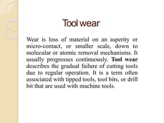 Toolwear
Wear is loss of material on an asperity or
micro-contact, or smaller scale, down to
molecular or atomic removal mechanisms. It
usually progresses continuously. Tool wear
describes the gradual failure of cutting tools
due to regular operation. It is a term often
associated with tipped tools, tool bits, or drill
bit that are used with machine tools.
 