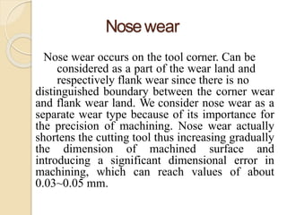Nosewear
Nose wear occurs on the tool corner. Can be
considered as a part of the wear land and
respectively flank wear since there is no
distinguished boundary between the corner wear
and flank wear land. We consider nose wear as a
separate wear type because of its importance for
the precision of machining. Nose wear actually
shortens the cutting tool thus increasing gradually
the dimension of machined surface and
introducing a significant dimensional error in
machining, which can reach values of about
0.03~0.05 mm.
 