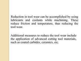 Reduction in tool wear can be accomplished by using
lubricants and coolants while machining. These
reduce friction and temperature, thus reducing the
tool wear.
Additional measures to reduce the tool wear include
the application of advanced cutting tool materials,
such as coated carbides, ceramics, etc.
 