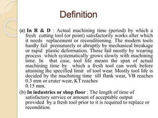 Definition
(a) In R & D : Actual machining time (period) by which a
fresh cutting tool (or point) satisfactorily works after which
it needs replacement or reconditioning. The modern tools
hardly fail prematurely or abruptly by mechanical breakage
or rapid plastic deformation. Those fail mostly by wearing
process which systematically grows slowly with machining
time. In that case, tool life means the span of actual
machining time by which a fresh tool can work before
attaining the specified limit of tool wear. Mostly tool life is
decided by the machining time till flank wear, VB reaches
0.3 mm or crater wear, KT reaches
0.15 mm.
(b) In industries or shop floor : The length of time of
satisfactory service or amount of acceptable output
provided by a fresh tool prior to it is required to replace or
recondition.
 