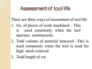 Assessmentof tool life
There are three ways of assessment of tool life
1. No. of pieces of work machined – This
is used commonly when the tool
operates continuously .
2. Total volume of material removed –This is
used commonly when the tool is used for
high stock removal.
3. Total length of cut
 
