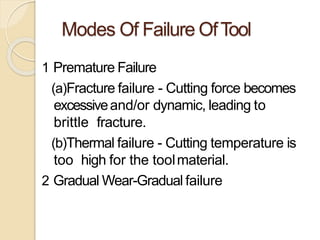Modes Of Failure OfTool
1 Premature Failure
(a)Fracture failure - Cutting force becomes
excessiveand/or dynamic, leading to
brittle fracture.
(b)Thermal failure - Cutting temperature is
too high for the toolmaterial.
2 Gradual Wear-Gradual failure
 