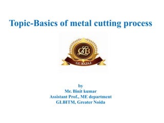 Topic-Basics of metal cutting process
by
Mr. Binit kumar
Assistant Prof., ME department
GLBITM, Greater Noida
 