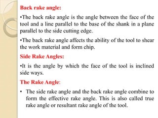 Back rake angle:
•The back rake angle is the angle between the face of the
tool and a line parallel to the base of the shank in a plane
parallel to the side cutting edge.
•The back rake angle affects the ability of the tool to shear
the work material and form chip.
Side Rake Angles:
•It is the angle by which the face of the tool is inclined
side ways.
The Rake Angle:
• The side rake angle and the back rake angle combine to
form the effective rake angle. This is also called true
rake angle or resultant rake angle of the tool.
 