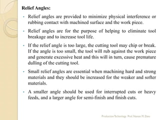 Relief Angles:
• Relief angles are provided to minimize physical interference or
rubbing contact with machined surface and the work piece.
• Relief angles are for the purpose of helping to eliminate tool
breakage and to increase tool life.
• If the relief angle is too large, the cutting tool may chip or break.
If the angle is too small, the tool will rub against the work piece
and generate excessive heat and this will in turn, cause premature
dulling of the cutting tool.
• Small relief angles are essential when machining hard and strong
materials and they should be increased for the weaker and softer
materials.
• A smaller angle should be used for interrupted cuts or heavy
feeds, and a larger angle for semi-finish and finish cuts.
 