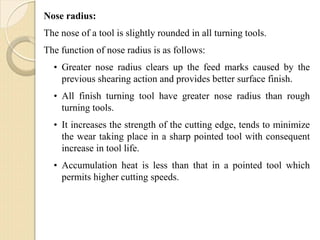Nose radius:
The nose of a tool is slightly rounded in all turning tools.
The function of nose radius is as follows:
• Greater nose radius clears up the feed marks caused by the
previous shearing action and provides better surface finish.
• All finish turning tool have greater nose radius than rough
turning tools.
• It increases the strength of the cutting edge, tends to minimize
the wear taking place in a sharp pointed tool with consequent
increase in tool life.
• Accumulation heat is less than that in a pointed tool which
permits higher cutting speeds.
 
