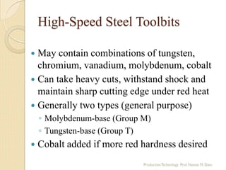 High-Speed Steel Toolbits
 May contain combinations of tungsten,
chromium, vanadium, molybdenum, cobalt
 Can take heavy cuts, withstand shock and
maintain sharp cutting edge under red heat
 Generally two types (general purpose)
◦ Molybdenum-base (Group M)
◦ Tungsten-base (Group T)
 Cobalt added if more red hardness desired
 