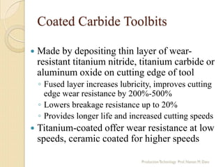 Coated Carbide Toolbits
 Made by depositing thin layer of wear-
resistant titanium nitride, titanium carbide or
aluminum oxide on cutting edge of tool
◦ Fused layer increases lubricity, improves cutting
edge wear resistance by 200%-500%
◦ Lowers breakage resistance up to 20%
◦ Provides longer life and increased cutting speeds
 Titanium-coated offer wear resistance at low
speeds, ceramic coated for higher speeds
 