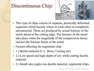 Discontinuous Chip:
 This type of chips consist of separate, plastically deformed
segments which loosely where to each other or completely
unconnected. These are produced by actual fracture of the
metal ahead of the cutting edge. The fracture of the metal
take place when the magnitude of the compression forces
reaches the fracture limits of the metal.
 Facture affecting the segmental chip:
 1.) Brittle material (C.I., Brass, Casting etc)
 2.) Low speed and high depth of cut. while cutting ductile
material.
 3.) Small rake angles too ductile material, segmental chips.
 